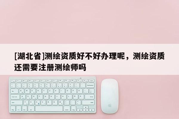 [湖北省]測繪資質好不好辦理呢，測繪資質還需要注冊測繪師嗎