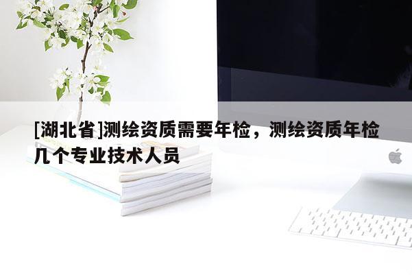 [湖北省]測繪資質需要年檢，測繪資質年檢幾個專業技術人員