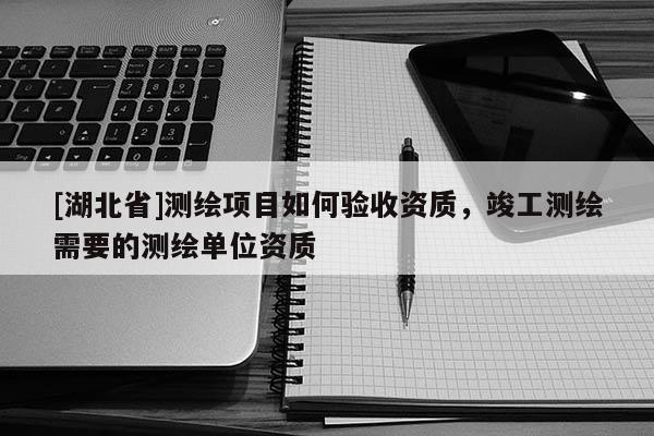 [湖北省]測(cè)繪項(xiàng)目如何驗(yàn)收資質(zhì)，竣工測(cè)繪需要的測(cè)繪單位資質(zhì)