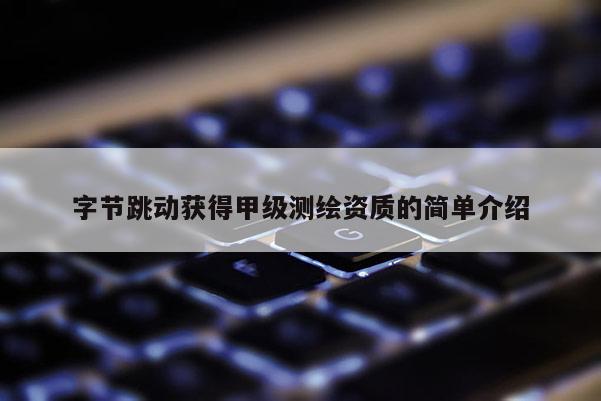 字節跳動獲得甲級測繪資質的簡單介紹