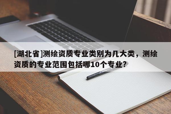 [湖北省]測(cè)繪資質(zhì)專業(yè)類別為幾大類，測(cè)繪資質(zhì)的專業(yè)范圍包括哪10個(gè)專業(yè)?