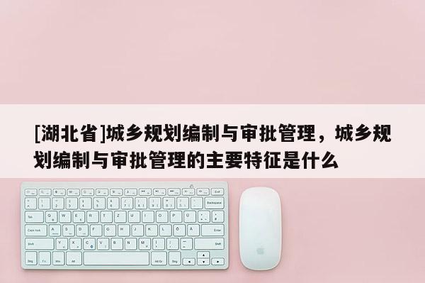 [湖北省]城鄉規劃編制與審批管理，城鄉規劃編制與審批管理的主要特征是什么