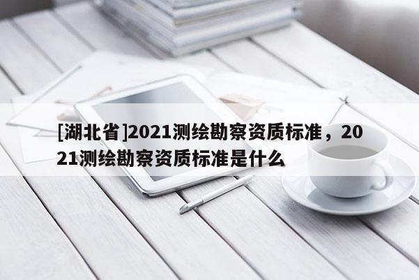 [湖北省]2021測繪勘察資質標準，2021測繪勘察資質標準是什么