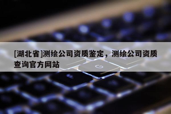 [湖北省]測繪公司資質鑒定，測繪公司資質查詢官方網站