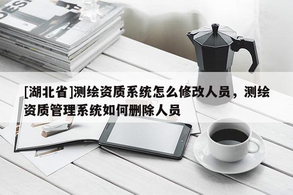 [湖北省]測繪資質系統怎么修改人員，測繪資質管理系統如何刪除人員