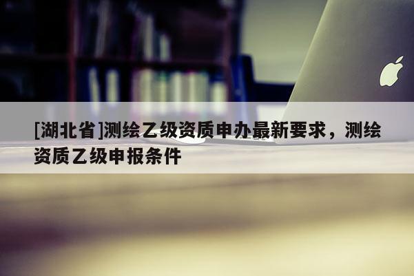 [湖北省]測繪乙級資質申辦最新要求，測繪資質乙級申報條件