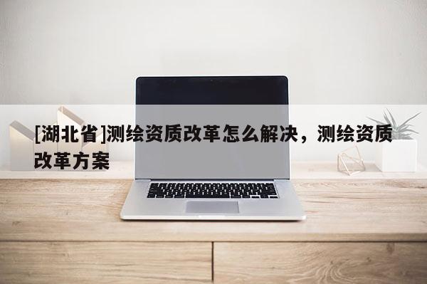 [湖北省]測繪資質改革怎么解決，測繪資質改革方案