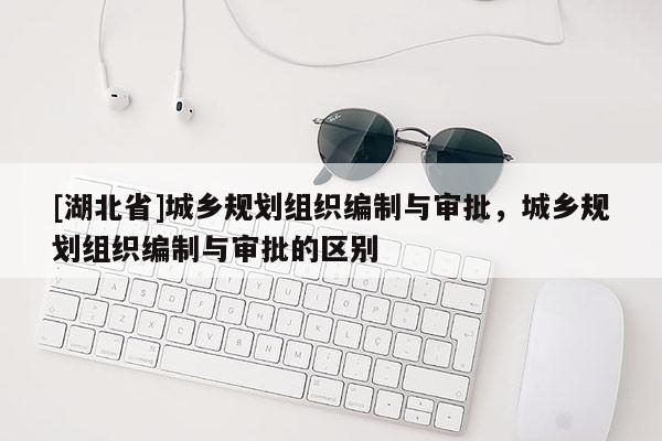 [湖北省]城鄉規劃組織編制與審批，城鄉規劃組織編制與審批的區別
