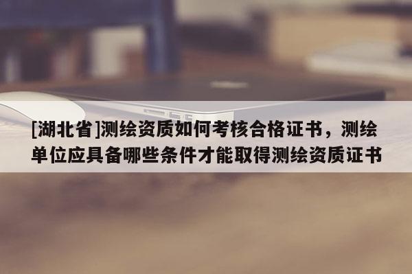 [湖北省]測繪資質(zhì)如何考核合格證書，測繪單位應(yīng)具備哪些條件才能取得測繪資質(zhì)證書