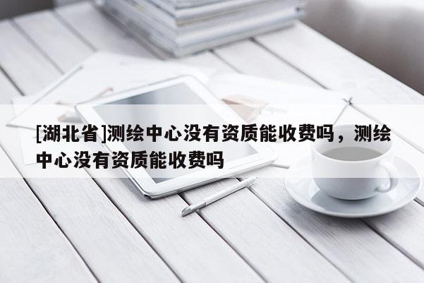 [湖北省]測繪中心沒有資質能收費嗎，測繪中心沒有資質能收費嗎