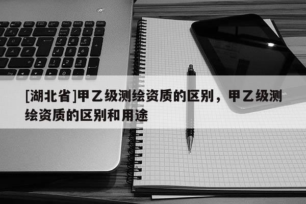 [湖北省]甲乙級測繪資質的區別，甲乙級測繪資質的區別和用途