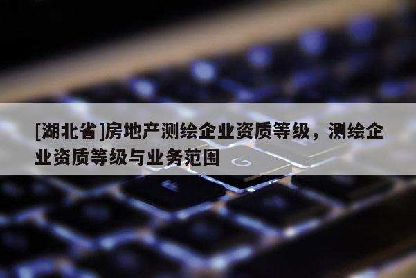 [湖北省]房地產(chǎn)測繪企業(yè)資質(zhì)等級，測繪企業(yè)資質(zhì)等級與業(yè)務(wù)范圍