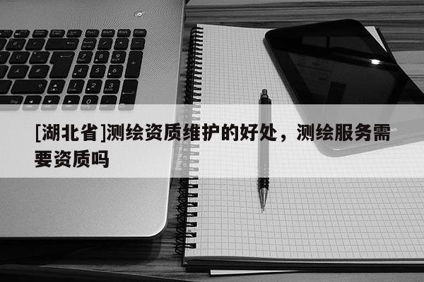 [湖北省]測繪資質(zhì)維護的好處，測繪服務(wù)需要資質(zhì)嗎