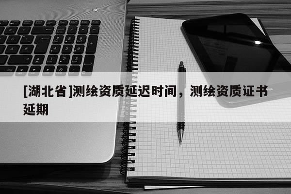 [湖北省]測繪資質延遲時間，測繪資質證書延期