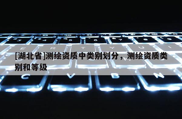 [湖北省]測繪資質中類別劃分，測繪資質類別和等級