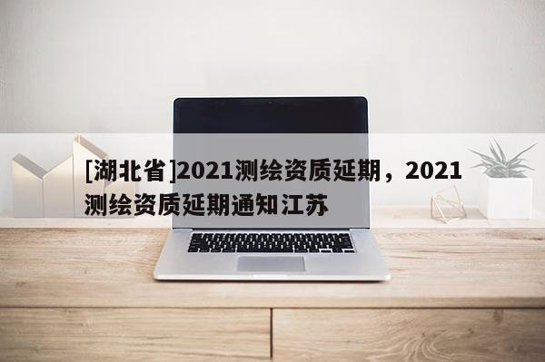 [湖北省]2021測繪資質延期，2021測繪資質延期通知江蘇