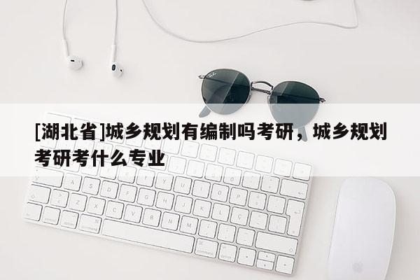 [湖北省]城鄉規劃有編制嗎考研，城鄉規劃考研考什么專業