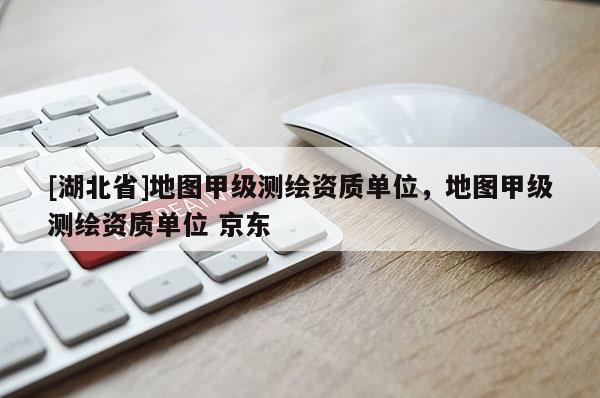 [湖北省]地圖甲級測繪資質單位，地圖甲級測繪資質單位 京東