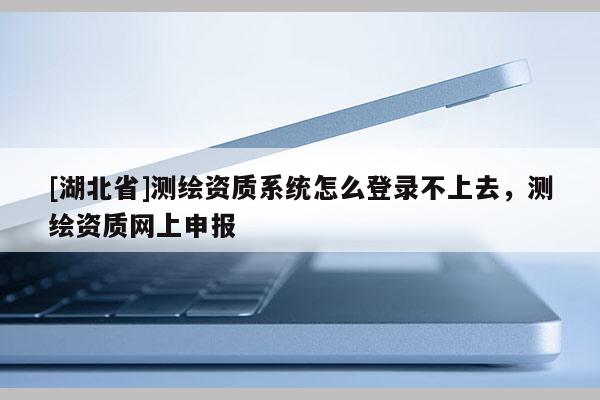 [湖北省]測(cè)繪資質(zhì)系統(tǒng)怎么登錄不上去，測(cè)繪資質(zhì)網(wǎng)上申報(bào)