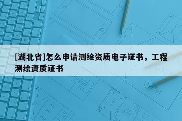 [湖北省]怎么申請測繪資質電子證書，工程測繪資質證書