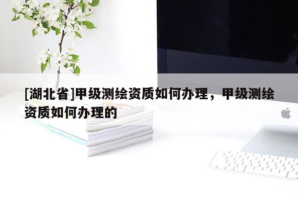 [湖北省]甲級測繪資質如何辦理，甲級測繪資質如何辦理的