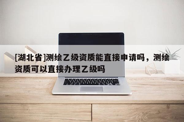 [湖北省]測繪乙級資質能直接申請嗎，測繪資質可以直接辦理乙級嗎