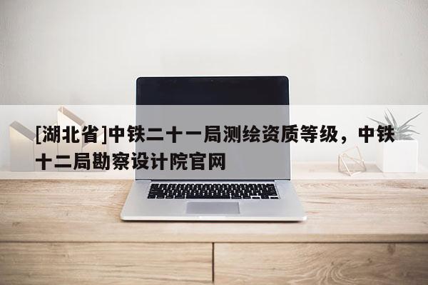 [湖北省]中鐵二十一局測繪資質等級，中鐵十二局勘察設計院官網