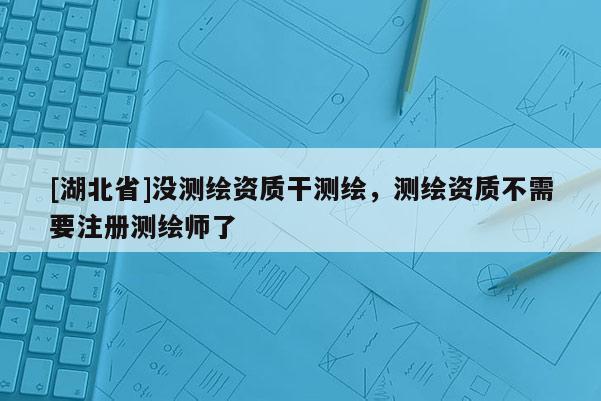[湖北省]沒測繪資質(zhì)干測繪，測繪資質(zhì)不需要注冊測繪師了