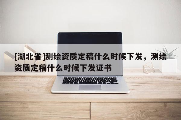[湖北省]測繪資質定稿什么時候下發，測繪資質定稿什么時候下發證書