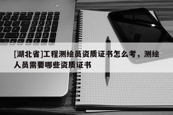 [湖北省]工程測繪員資質證書怎么考，測繪人員需要哪些資質證書