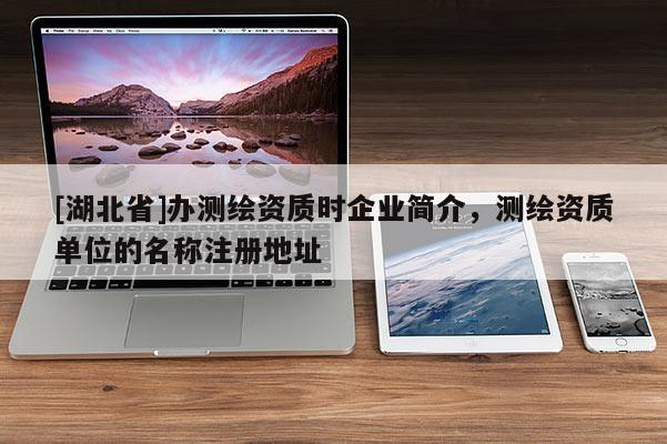 [湖北省]辦測繪資質時企業簡介，測繪資質單位的名稱注冊地址
