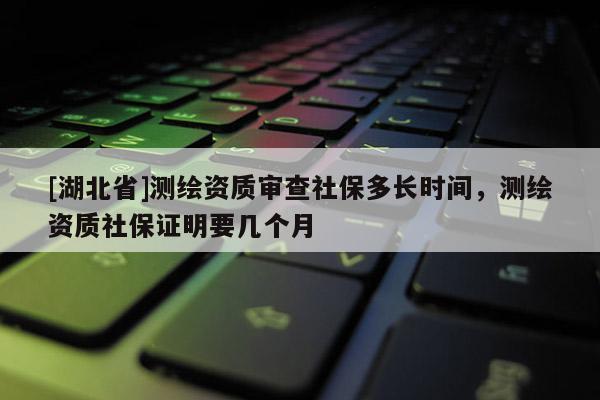 [湖北省]測繪資質審查社保多長時間，測繪資質社保證明要幾個月