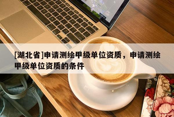 [湖北省]申請測繪甲級單位資質(zhì)，申請測繪甲級單位資質(zhì)的條件