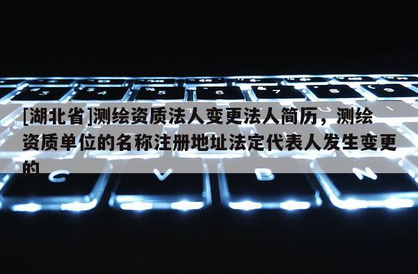 [湖北省]測(cè)繪資質(zhì)法人變更法人簡(jiǎn)歷，測(cè)繪資質(zhì)單位的名稱注冊(cè)地址法定代表人發(fā)生變更的