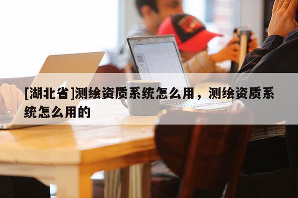[湖北省]測繪資質(zhì)系統(tǒng)怎么用，測繪資質(zhì)系統(tǒng)怎么用的