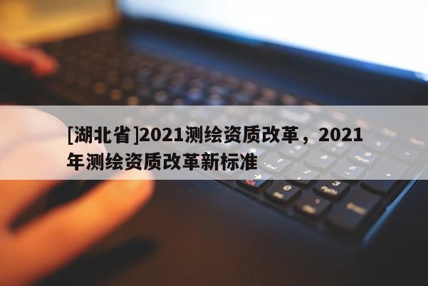 [湖北省]2021測繪資質改革，2021年測繪資質改革新標準
