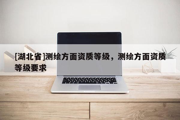 [湖北省]測繪方面資質等級，測繪方面資質等級要求