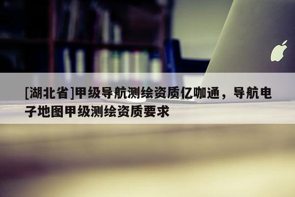 [湖北省]甲級導航測繪資質億咖通，導航電子地圖甲級測繪資質要求