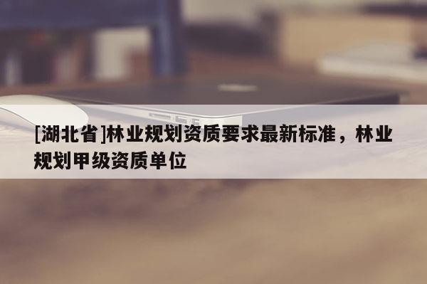 [湖北省]林業(yè)規(guī)劃資質(zhì)要求最新標(biāo)準(zhǔn)，林業(yè)規(guī)劃甲級(jí)資質(zhì)單位
