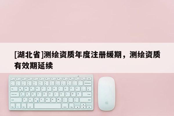 [湖北省]測繪資質(zhì)年度注冊緩期，測繪資質(zhì)有效期延續(xù)