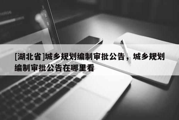 [湖北省]城鄉規劃編制審批公告，城鄉規劃編制審批公告在哪里看
