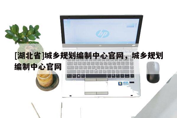 [湖北省]城鄉規劃編制中心官網，城鄉規劃編制中心官網