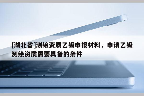 [湖北省]測(cè)繪資質(zhì)乙級(jí)申報(bào)材料，申請(qǐng)乙級(jí)測(cè)繪資質(zhì)需要具備的條件