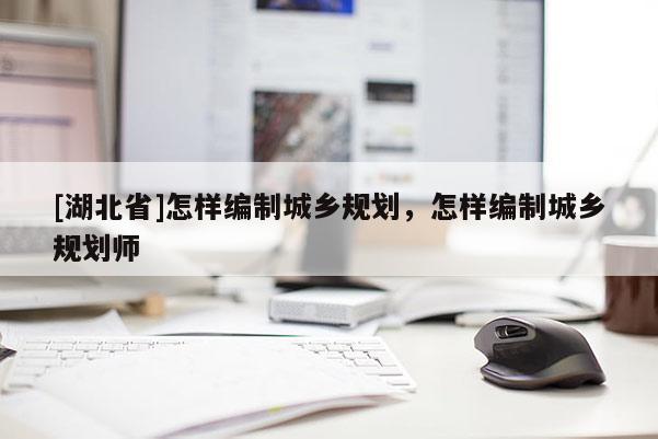 [湖北省]怎樣編制城鄉(xiāng)規(guī)劃，怎樣編制城鄉(xiāng)規(guī)劃師