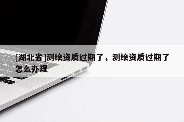 [湖北省]測繪資質過期了，測繪資質過期了怎么辦理