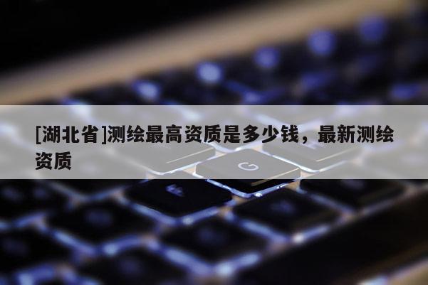 [湖北省]測繪最高資質是多少錢，最新測繪資質