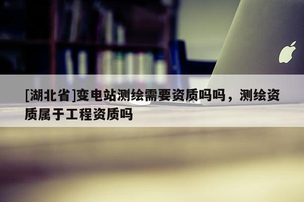[湖北省]變電站測繪需要資質(zhì)嗎嗎，測繪資質(zhì)屬于工程資質(zhì)嗎