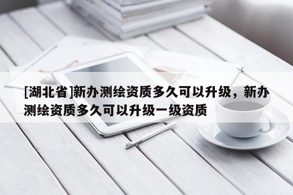 [湖北省]新辦測繪資質多久可以升級，新辦測繪資質多久可以升級一級資質