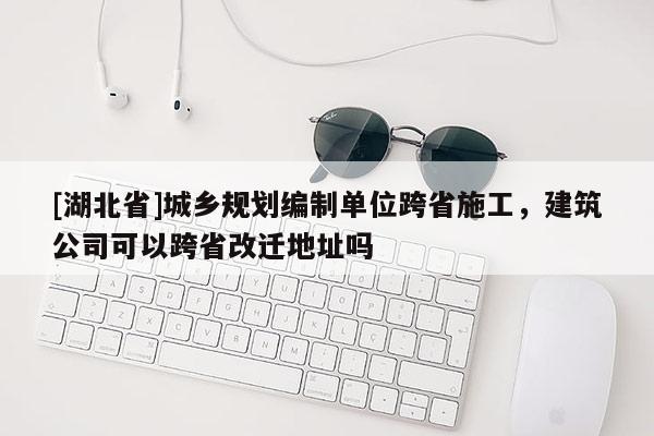 [湖北省]城鄉(xiāng)規(guī)劃編制單位跨省施工，建筑公司可以跨省改遷地址嗎