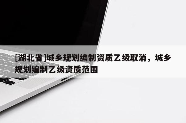 [湖北省]城鄉(xiāng)規(guī)劃編制資質(zhì)乙級(jí)取消，城鄉(xiāng)規(guī)劃編制乙級(jí)資質(zhì)范圍